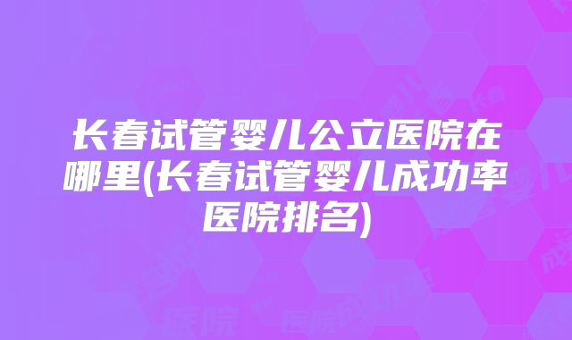 长春试管婴儿公立医院在哪里(长春试管婴儿成功率医院排名)