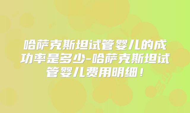 哈萨克斯坦试管婴儿的成功率是多少-哈萨克斯坦试管婴儿费用明细！