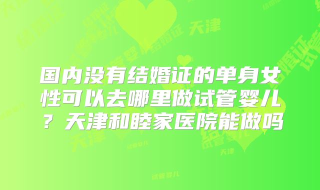 国内没有结婚证的单身女性可以去哪里做试管婴儿?天津和睦家医院能做吗