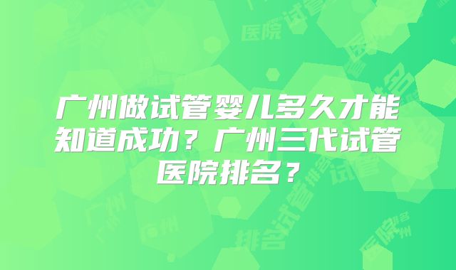 广州做试管婴儿多久才能知道成功？广州三代试管医院排名？