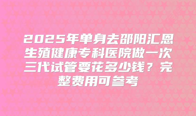 2025年单身去邵阳汇恩生殖健康专科医院做一次三代试管要花多少钱？完整费用可参考