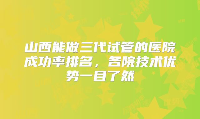 山西能做三代试管的医院成功率排名,各院技术优势一目了然