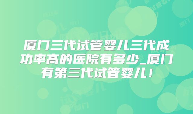 厦门三代试管婴儿三代成功率高的医院有多少_厦门有第三代试管婴儿！