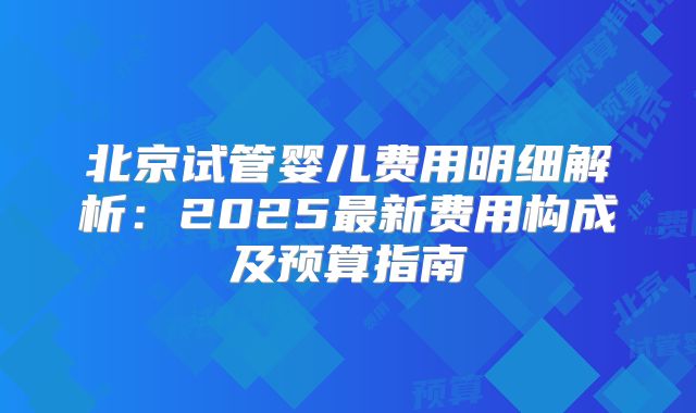 北京试管婴儿费用明细解析:2025最新费用构成及预算指南