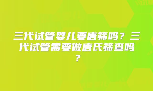 三代试管婴儿要唐筛吗？三代试管需要做唐氏筛查吗？