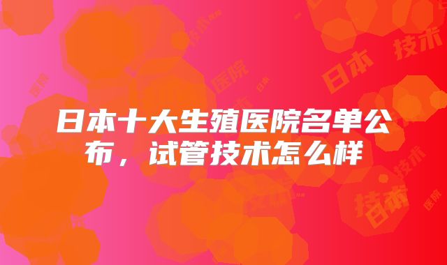 日本十大生殖医院名单公布，试管技术怎么样