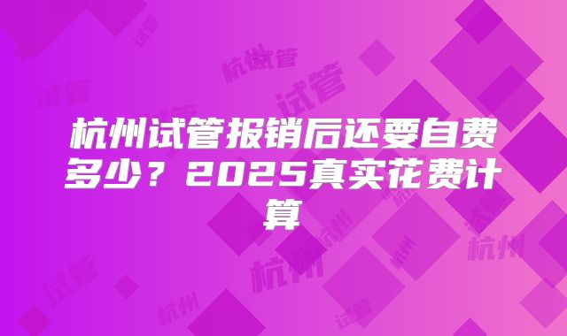 杭州试管报销后还要自费多少？2025真实花费计算