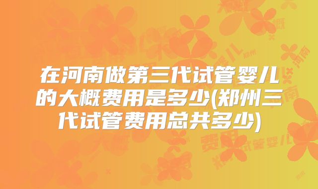 在河南做第三代试管婴儿的大概费用是多少(郑州三代试管费用总共多少)