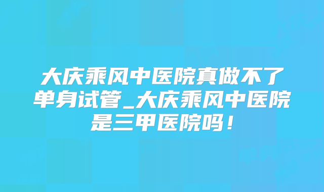 大庆乘风中医院真做不了单身试管_大庆乘风中医院是三甲医院吗！