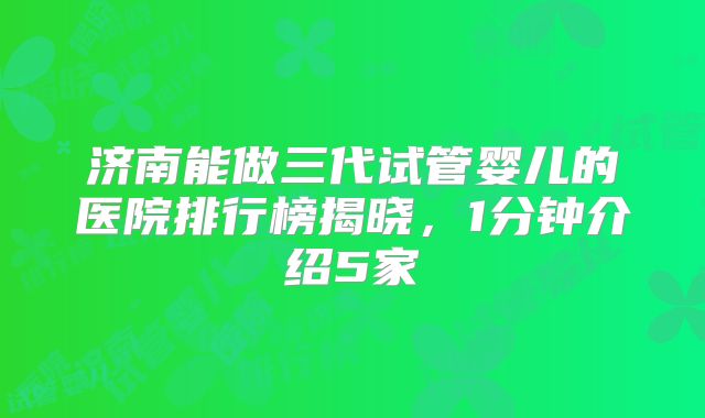 济南能做三代试管婴儿的医院排行榜揭晓，1分钟介绍5家