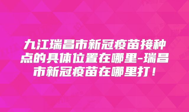 九江瑞昌市新冠疫苗接种点的具体位置在哪里-瑞昌市新冠疫苗在哪里打!