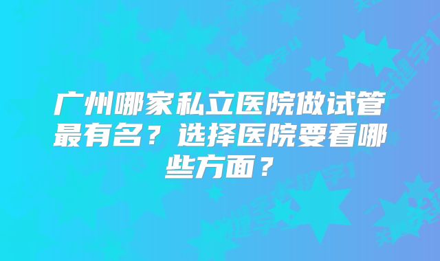 广州哪家私立医院做试管最有名？选择医院要看哪些方面？