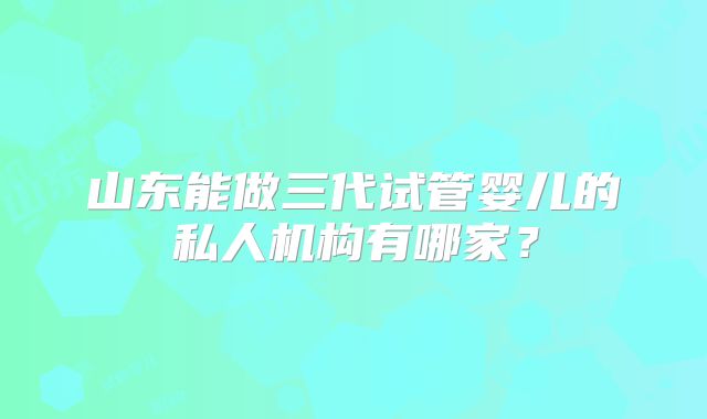 山东能做三代试管婴儿的私人机构有哪家?