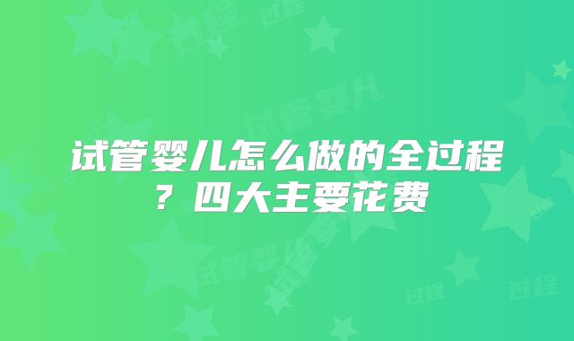 试管婴儿怎么做的全过程?四大主要花费