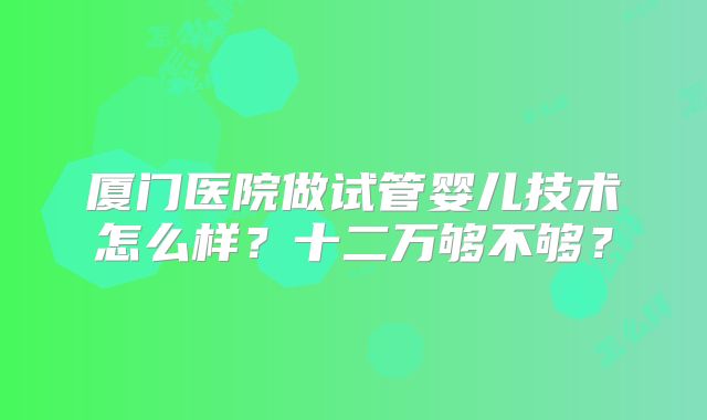 厦门医院做试管婴儿技术怎么样？十二万够不够？