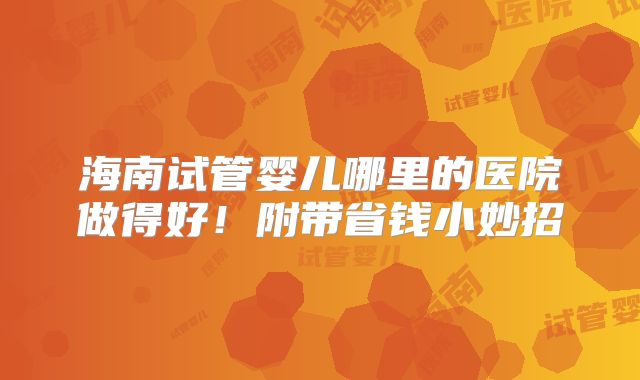 海南试管婴儿哪里的医院做得好！附带省钱小妙招