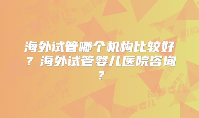 海外试管哪个机构比较好？海外试管婴儿医院咨询？