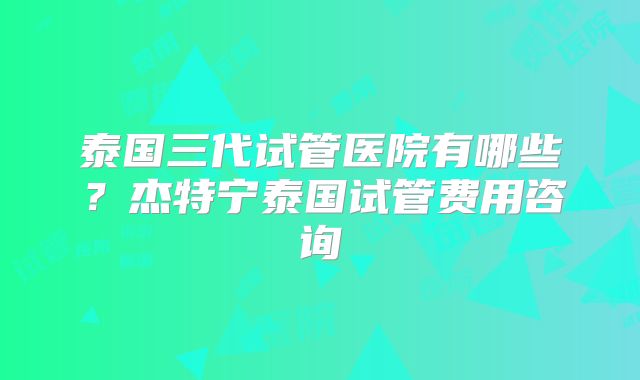 泰国三代试管医院有哪些？杰特宁泰国试管费用咨询