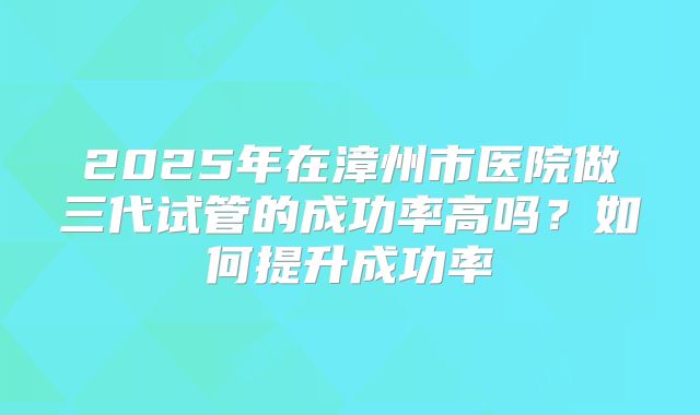 2025年在漳州市医院做三代试管的成功率高吗？如何提升成功率