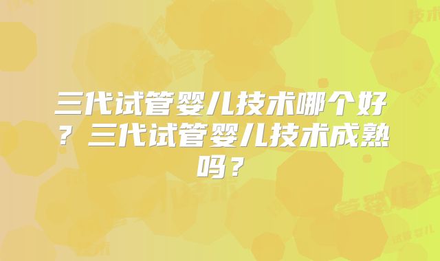 三代试管婴儿技术哪个好？三代试管婴儿技术成熟吗？