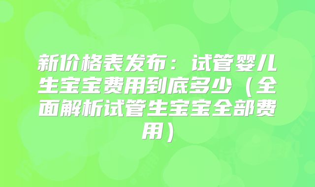 新价格表发布：试管婴儿生宝宝费用到底多少（全面解析试管生宝宝全部费用）