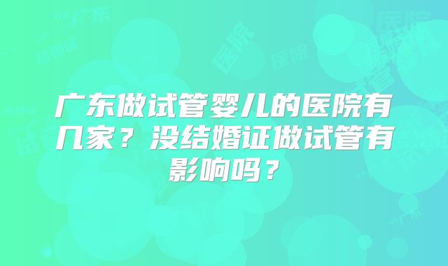 广东做试管婴儿的医院有几家?没结婚证做试管有影响吗?
