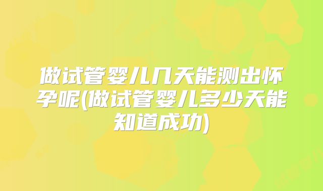 做试管婴儿几天能测出怀孕呢(做试管婴儿多少天能知道成功)