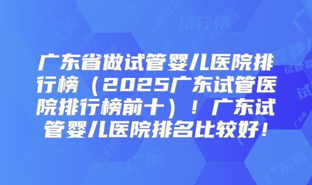 广东省做试管婴儿医院排行榜(2025广东试管医院排行榜前十)!广东试管婴儿医院排名比较好!