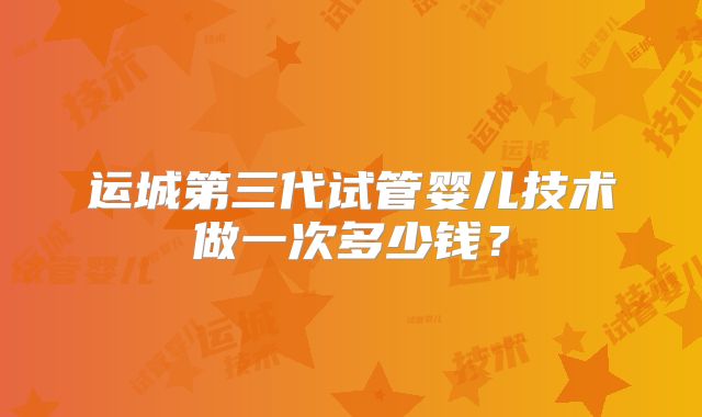 运城第三代试管婴儿技术做一次多少钱?
