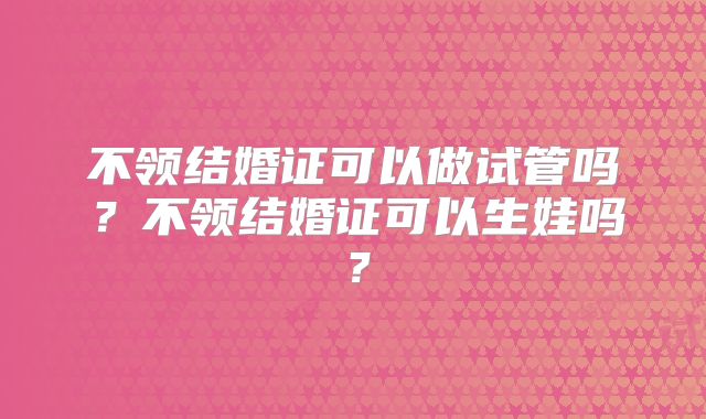 不领结婚证可以做试管吗？不领结婚证可以生娃吗？
