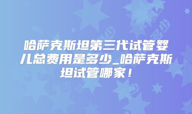 哈萨克斯坦第三代试管婴儿总费用是多少_哈萨克斯坦试管哪家!