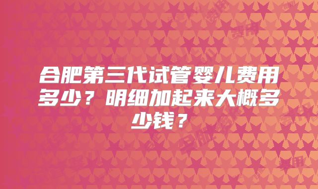 合肥第三代试管婴儿费用多少？明细加起来大概多少钱？