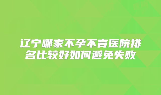辽宁哪家不孕不育医院排名比较好如何避免失败