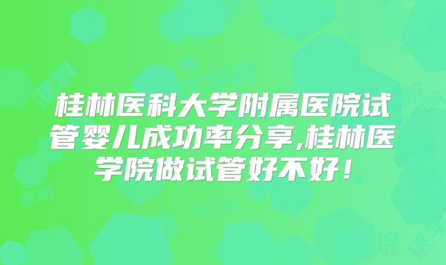 桂林医科大学附属医院试管婴儿成功率分享,桂林医学院做试管好不好!