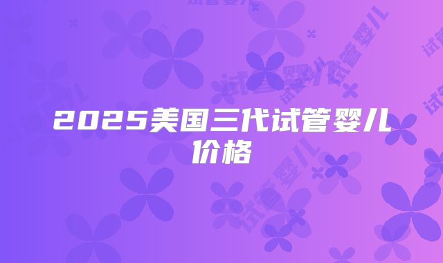 2025美国三代试管婴儿价格