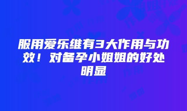 服用爱乐维有3大作用与功效！对备孕小姐姐的好处明显