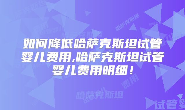 如何降低哈萨克斯坦试管婴儿费用,哈萨克斯坦试管婴儿费用明细！