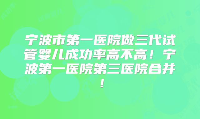 宁波市第一医院做三代试管婴儿成功率高不高！宁波第一医院第三医院合并！
