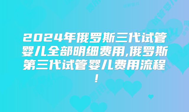 2024年俄罗斯三代试管婴儿全部明细费用,俄罗斯第三代试管婴儿费用流程!