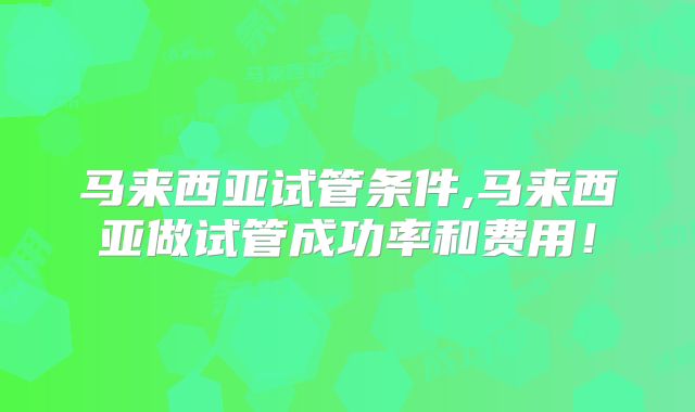 马来西亚试管条件,马来西亚做试管成功率和费用！
