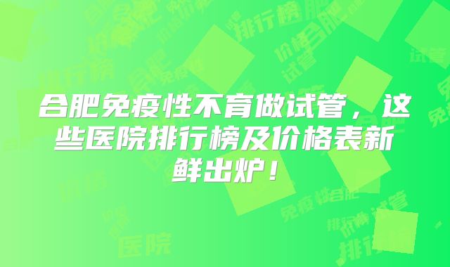 合肥免疫性不育做试管,这些医院排行榜及价格表新鲜出炉!