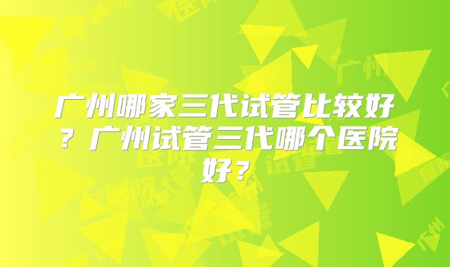 广州哪家三代试管比较好?广州试管三代哪个医院好?
