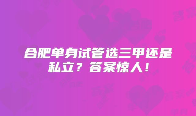 合肥单身试管选三甲还是私立?答案惊人!