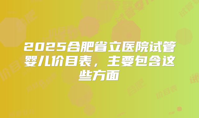 2025合肥省立医院试管婴儿价目表，主要包含这些方面