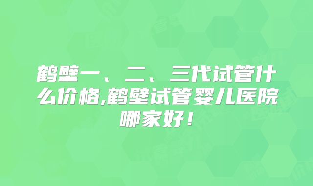 鹤壁一、二、三代试管什么价格,鹤壁试管婴儿医院哪家好!