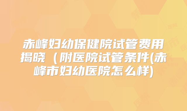 赤峰妇幼保健院试管费用揭晓（附医院试管条件(赤峰市妇幼医院怎么样)