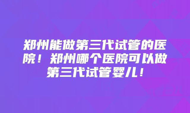 郑州能做第三代试管的医院!郑州哪个医院可以做第三代试管婴儿!