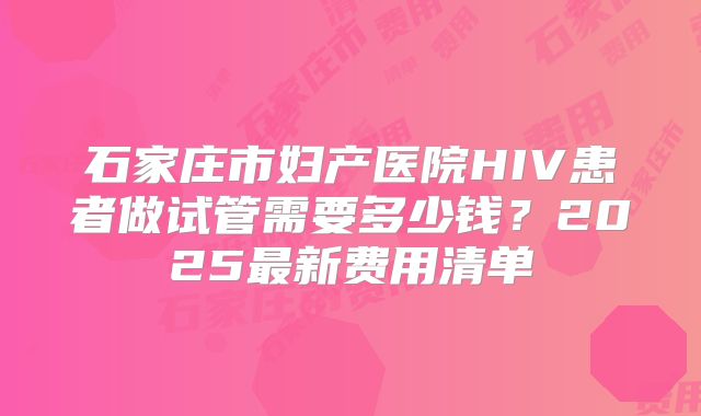 石家庄市妇产医院HIV患者做试管需要多少钱?2025最新费用清单