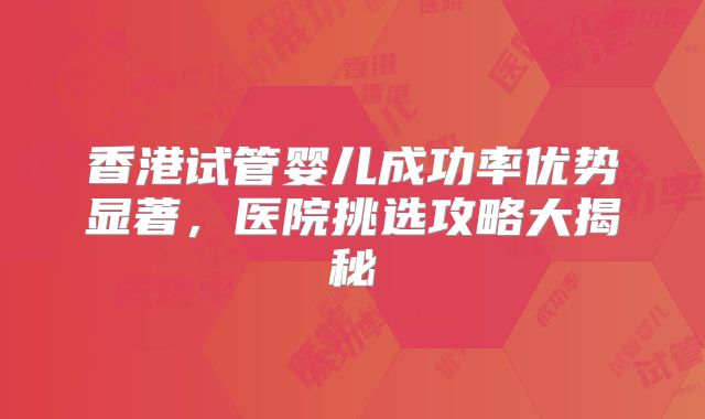 香港试管婴儿成功率优势显著，医院挑选攻略大揭秘