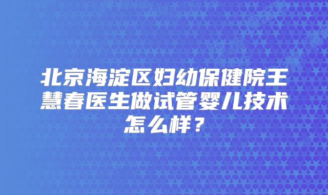 北京海淀区妇幼保健院王慧春医生做试管婴儿技术怎么样?